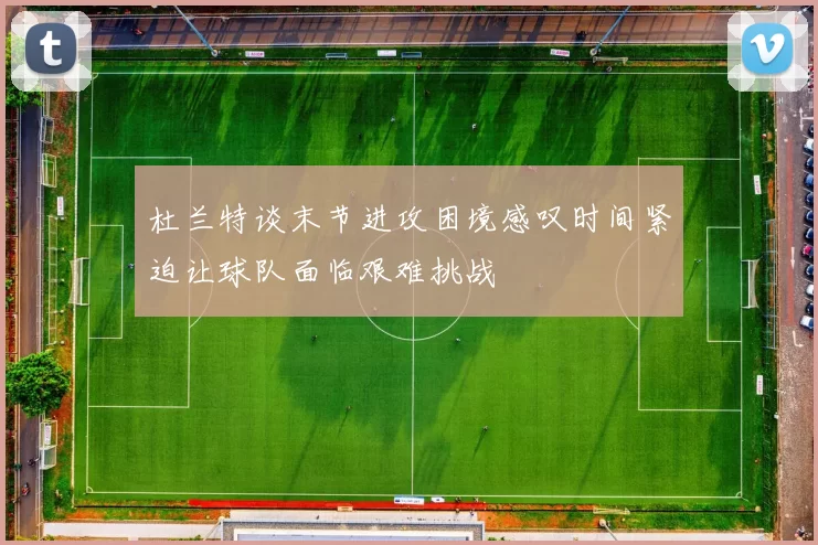 杜兰特谈末节进攻困境感叹时间紧迫让球队面临艰难挑战