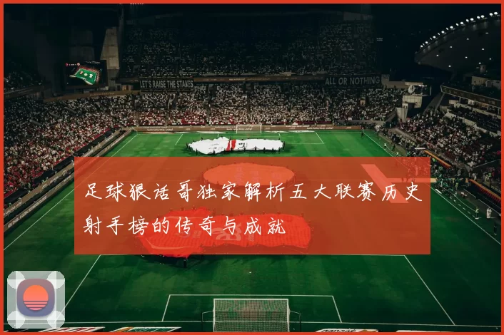 足球狠话哥独家解析五大联赛历史射手榜的传奇与成就