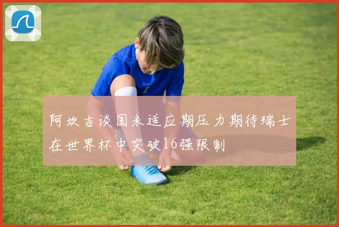 阿坎吉谈国米适应期压力期待瑞士在世界杯中突破16强限制