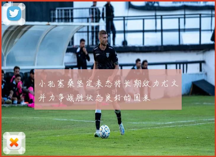 小孔塞桑坚定表态将长期效力尤文并力争战胜状态良好的国米