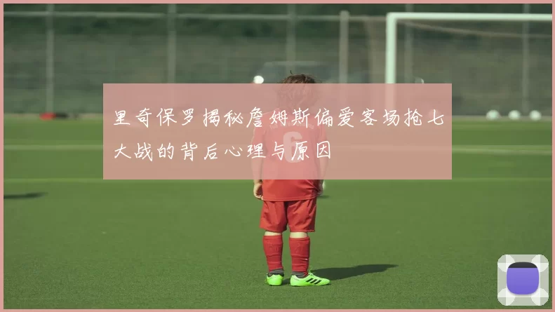 里奇保罗揭秘詹姆斯偏爱客场抢七大战的背后心理与原因