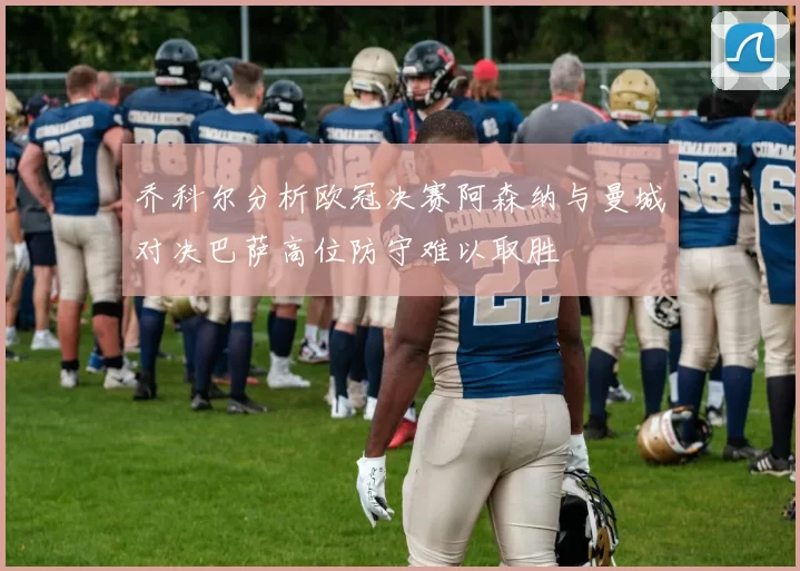 乔科尔分析欧冠决赛阿森纳与曼城对决巴萨高位防守难以取胜