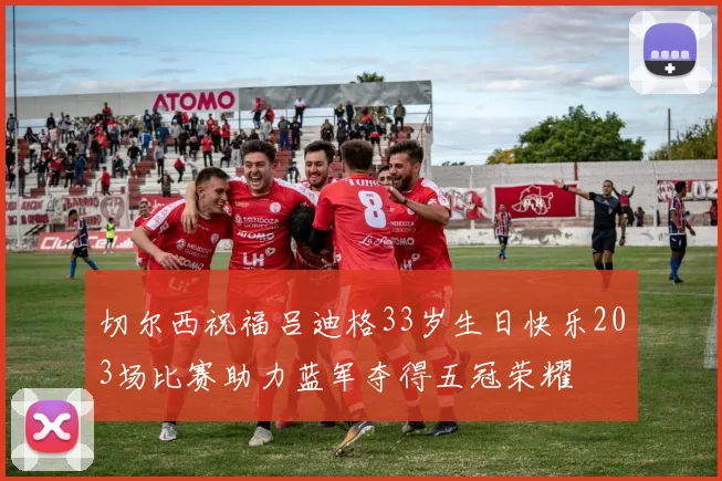 切尔西祝福吕迪格33岁生日快乐203场比赛助力蓝军夺得五冠荣耀