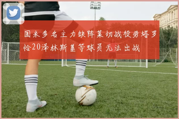 国米多名主力缺阵莱切战役劳塔罗恰20泽林斯基等球员无法出战
