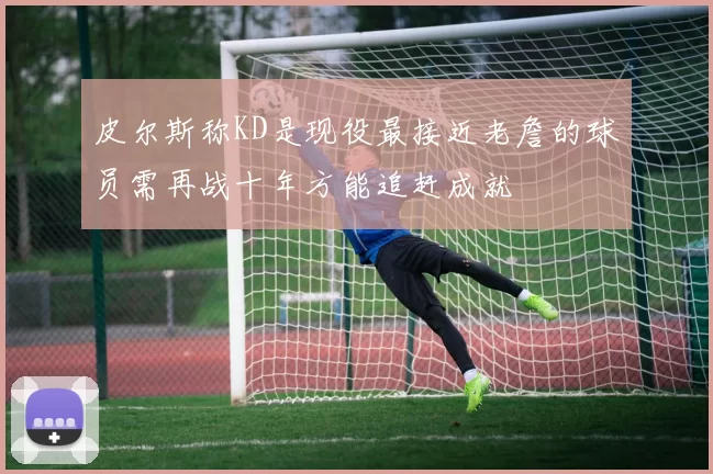 皮尔斯称KD是现役最接近老詹的球员需再战十年方能追赶成就