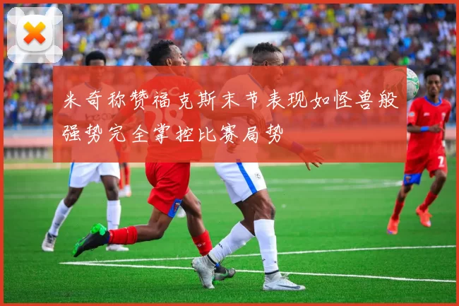 米奇称赞福克斯末节表现如怪兽般强势完全掌控比赛局势