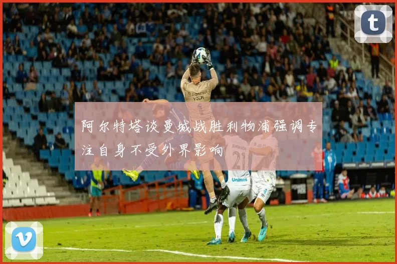 阿尔特塔谈曼城战胜利物浦强调专注自身不受外界影响