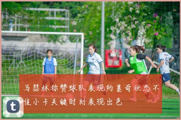 马瑟林称赞球队表现约基奇状态不佳小卡关键时刻表现出色