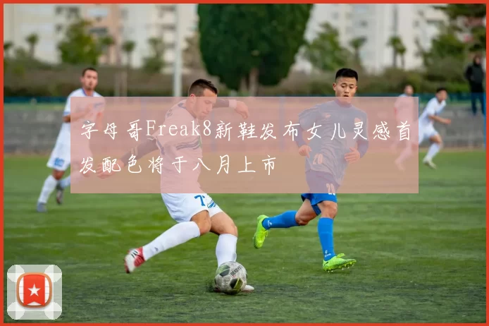 字母哥Freak8新鞋发布女儿灵感首发配色将于八月上市