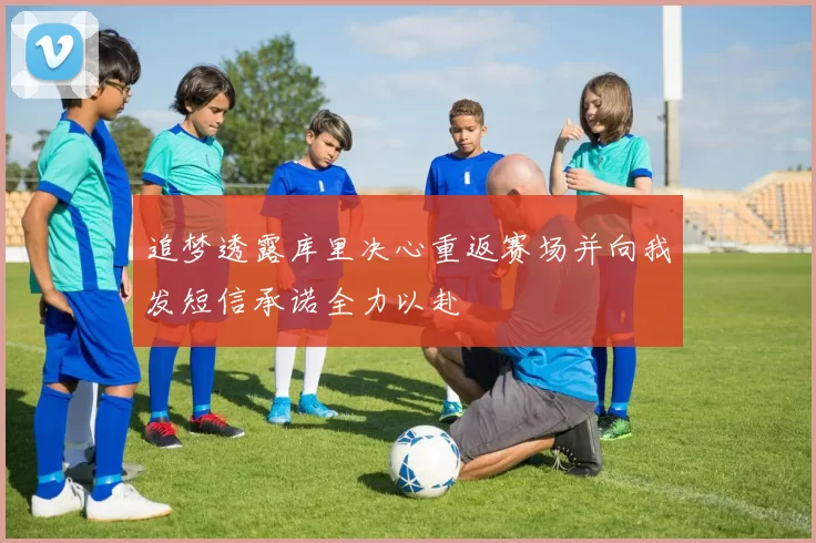 追梦透露库里决心重返赛场并向我发短信承诺全力以赴