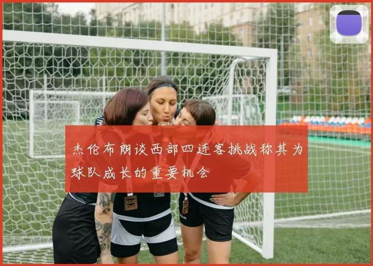 杰伦布朗谈西部四连客挑战称其为球队成长的重要机会