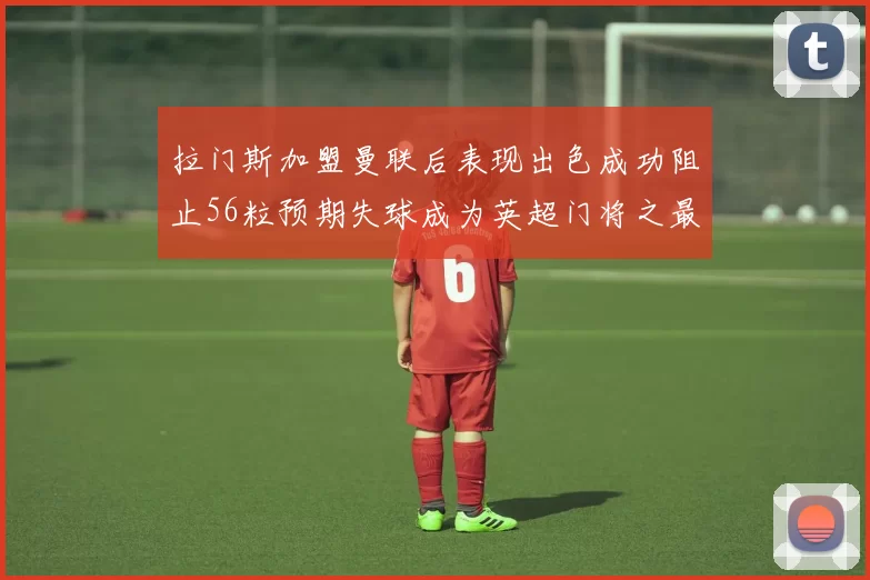 拉门斯加盟曼联后表现出色成功阻止56粒预期失球成为英超门将之最