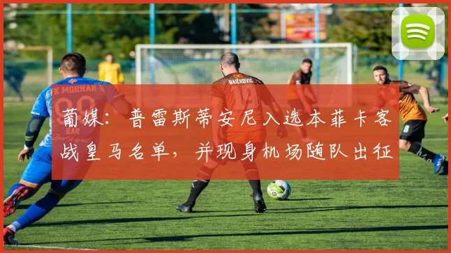 葡媒：普雷斯蒂安尼入选本菲卡客战皇马名单，并现身机场随队出征
