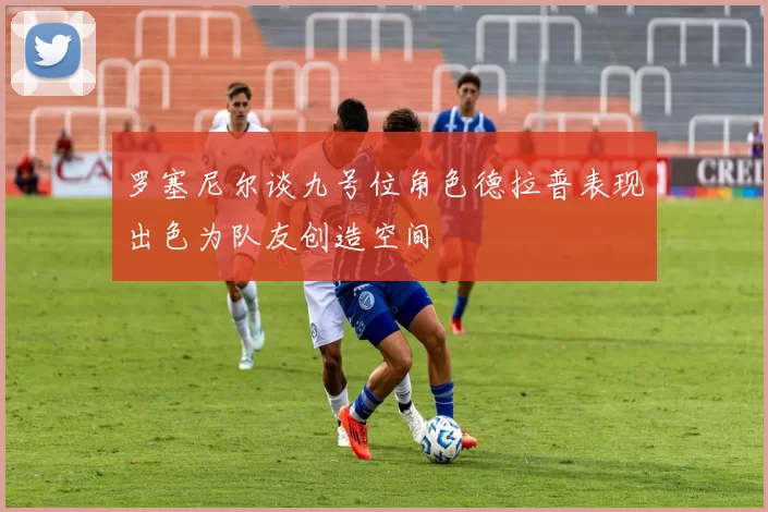 罗塞尼尔谈九号位角色德拉普表现出色为队友创造空间