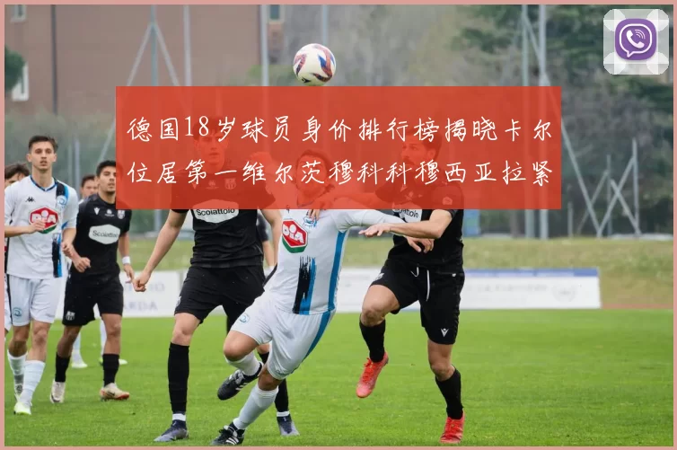 德国18岁球员身价排行榜揭晓卡尔位居第一维尔茨穆科科穆西亚拉紧随其后