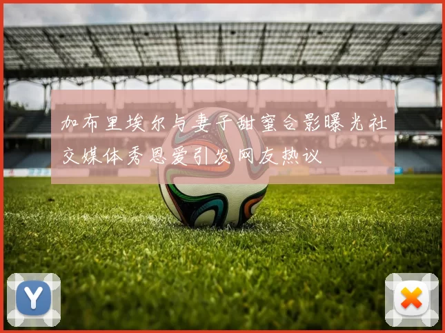 加布里埃尔与妻子甜蜜合影曝光社交媒体秀恩爱引发网友热议