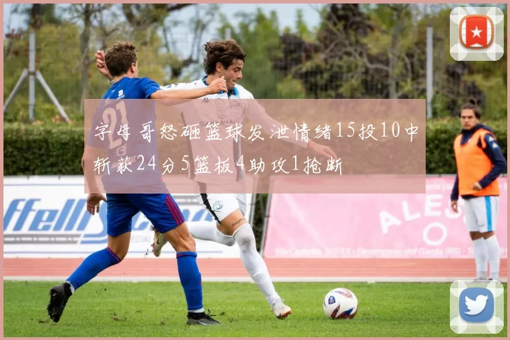 字母哥怒砸篮球发泄情绪15投10中斩获24分5篮板4助攻1抢断