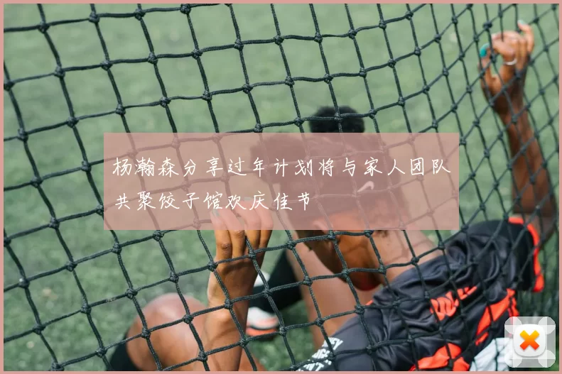 杨瀚森分享过年计划将与家人团队共聚饺子馆欢庆佳节