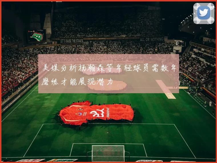 美媒分析杨瀚森等年轻球员需数年磨练才能展现潜力