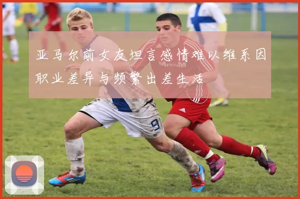 亚马尔前女友坦言感情难以维系因职业差异与频繁出差生活