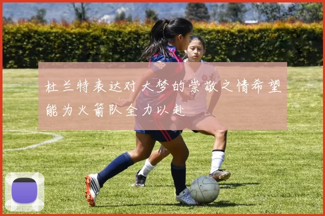 杜兰特表达对大梦的崇敬之情希望能为火箭队全力以赴