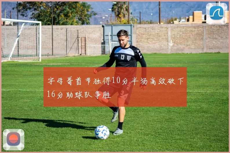 字母哥首节独得10分半场高效砍下16分助球队争胜