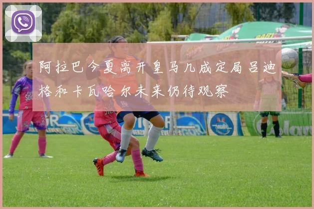 阿拉巴今夏离开皇马几成定局吕迪格和卡瓦哈尔未来仍待观察