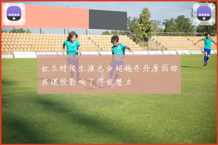 杜兰特谈生涯总分超越乔丹原因称其退役影响了得分潜力